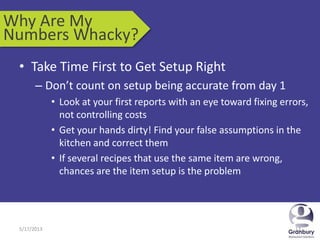 5/17/2013 125/17/2013 12
• Take Time First to Get Setup Right
– Don’t count on setup being accurate from day 1
• Look at your first reports with an eye toward fixing errors,
not controlling costs
• Get your hands dirty! Find your false assumptions in the
kitchen and correct them
• If several recipes that use the same item are wrong,
chances are the item setup is the problem
Why Are My
Numbers Whacky?
 