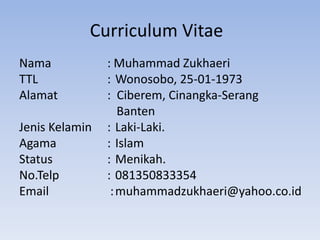 Curriculum Vitae
Nama : Muhammad Zukhaeri
TTL : Wonosobo, 25-01-1973
Alamat : Ciberem, Cinangka-Serang
Banten
Jenis Kelamin : Laki-Laki.
Agama : Islam
Status : Menikah.
No.Telp : 081350833354
Email :muhammadzukhaeri@yahoo.co.id
 