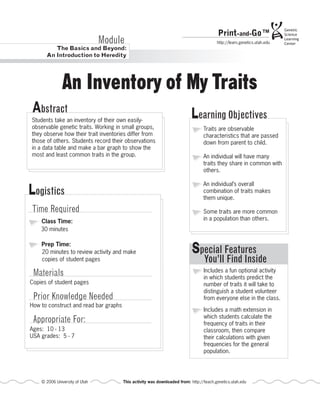Print-and-Go™
                                Module                                                  http://learn.genetics.utah.edu
         The Basics and Beyond:
      An Introduction to Heredity




               An Inventory of My Traits
 Abstract                                                                 Learning Objectives
Students take an inventory of their own easily-
observable genetic traits. Working in small groups,                              Traits are observable
they observe how their trait inventories differ from                             characteristics that are passed
those of others. Students record their observations                              down from parent to child.
in a data table and make a bar graph to show the
most and least common traits in the group.                                       An individual will have many
                                                                                 traits they share in common with
                                                                                 others.


Logistics
                                                                                 An individual’s overall
                                                                                 combination of traits makes
                                                                                 them unique.

Time Required                                                                    Some traits are more common
    Class Time:                                                                  in a population than others.
    30 minutes

    Prep Time:
    20 minutes to review activity and make                                 Special Features
    copies of student pages                                                      You’ll Find Inside
 Materials                                                                       Includes a fun optional activity
                                                                                 in which students predict the
Copies of student pages                                                          number of traits it will take to
                                                                                 distinguish a student volunteer
 Prior Knowledge Needed                                                          from everyone else in the class.
How to construct and read bar graphs
                                                                                 Includes a math extension in
                                                                                 which students calculate the
 Appropriate For:                                                                frequency of traits in their
Ages: 10 - 13                                                                    classroom, then compare
USA grades: 5 - 7                                                                their calculations with given
                                                                                 frequencies for the general
                                                                                 population.




    © 2006 University of Utah          This activity was downloaded from: http://teach.genetics.utah.edu
 