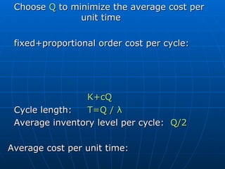 Choose  Q  to minimize the average cost per unit time fixed+proportional order cost per cycle:  K+cQ   Cycle length:  T=Q /  λ   Average inventory level per cycle:  Q/2 Average cost per unit time: G(Q) =  (K+cQ)/T + hQ/2 =  K  λ /Q+  λ c+hQ/2 