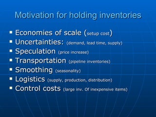 Motivation for holding inventories Economies of scale ( setup cost ) Uncertainties:  (demand, lead time, supply) Speculation  (price increase) Transportation  (pipeline inventories) Smoothing  (seasonality) Logistics  (supply, production, distribution) Control costs  (large inv. Of inexpensive items) 