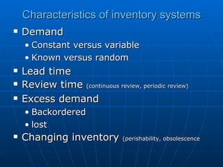 Characteristics of inventory systems Demand Constant versus variable Known versus random Lead time Review time  (continuous review, periodic review) Excess demand Backordered lost Changing inventory  (perishability, obsolescence 