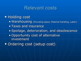 Relevant costs Holding cost Warehousing  (Providing space, Material handling, Labor) Taxes and insurance Spoilage, deterioration, and obsolescence Opportunity cost of alternative investment Ordering cost (setup cost) 