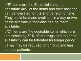 “E” Items are the Essential items that
constitute 40% of the items and their absence
can be tolerated for the short stretch of time.
They could be made available in a day or two
or the alternative medicine can be made
available.
“D” items are the desirable items which are
the remaining 50% of the drugs and their non-
availability can be tolerated for longer period.
They may be required for chronic and less
serious patients.
 