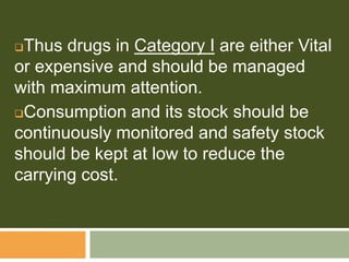Thus drugs in Category I are either Vital
or expensive and should be managed
with maximum attention.
Consumption and its stock should be
continuously monitored and safety stock
should be kept at low to reduce the
carrying cost.
 