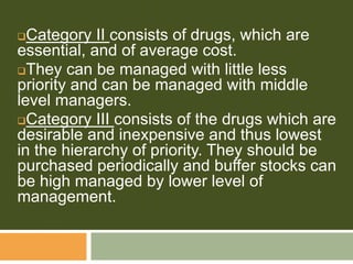Category II consists of drugs, which are
essential, and of average cost.
They can be managed with little less
priority and can be managed with middle
level managers.
Category III consists of the drugs which are
desirable and inexpensive and thus lowest
in the hierarchy of priority. They should be
purchased periodically and buffer stocks can
be high managed by lower level of
management.
 