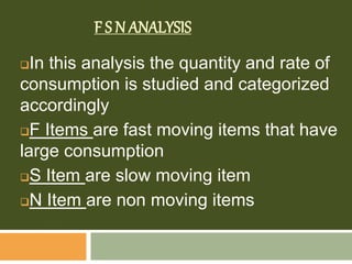 F S N ANALYSIS
In this analysis the quantity and rate of
consumption is studied and categorized
accordingly
F Items are fast moving items that have
large consumption
S Item are slow moving item
N Item are non moving items
 