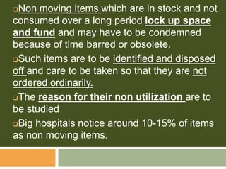 Non moving items which are in stock and not
consumed over a long period lock up space
and fund and may have to be condemned
because of time barred or obsolete.
Such items are to be identified and disposed
off and care to be taken so that they are not
ordered ordinarily.
The reason for their non utilization are to
be studied
Big hospitals notice around 10-15% of items
as non moving items.
 