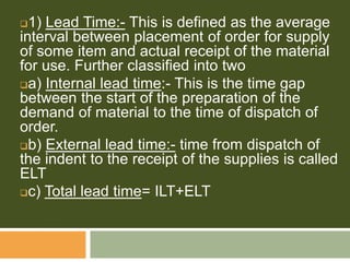 1) Lead Time:- This is defined as the average
interval between placement of order for supply
of some item and actual receipt of the material
for use. Further classified into two
a) Internal lead time:- This is the time gap
between the start of the preparation of the
demand of material to the time of dispatch of
order.
b) External lead time:- time from dispatch of
the indent to the receipt of the supplies is called
ELT
c) Total lead time= ILT+ELT
 
