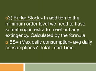 3) Buffer Stock:- In addition to the
minimum order level we need to have
something in extra to meet out any
extingency. Calculated by the formula
 BS= (Max daily consumption- avg daily
consumptions)* Total Lead Time.
 