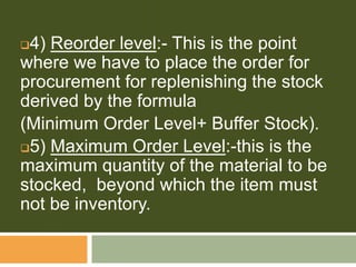 4) Reorder level:- This is the point
where we have to place the order for
procurement for replenishing the stock
derived by the formula
(Minimum Order Level+ Buffer Stock).
5) Maximum Order Level:-this is the
maximum quantity of the material to be
stocked, beyond which the item must
not be inventory.
 