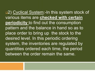 2) Cyclical System:-In this system stock of
various items are checked with certain
periodicity to find out the consumption
pattern and the balance in hand so as to
place order to bring up the stock to the
desired level. In this periodic ordering
system, the inventories are regulated by
quantities ordered each time, the period
between the order remain the same.
 