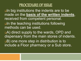 PROCEDURE OF ISSUE
In big institutions the indents are to be
made on the basis of the written indents,
received from competent personal.
In the teaching institutions following
methods can be used.
A) direct supply to the wards, OPD and
dispensary from the main stores of indents.
B) one more step in distribution is to
include a Floor pharmacy or a Sub store.
 