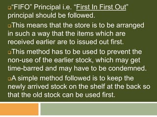 “FIFO” Principal i.e. “First In First Out”
principal should be followed.
This means that the store is to be arranged
in such a way that the items which are
received earlier are to issued out first.
This method has to be used to prevent the
non-use of the earlier stock, which may get
time-barred and may have to be condemned.
A simple method followed is to keep the
newly arrived stock on the shelf at the back so
that the old stock can be used first.
 