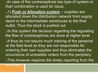 In case of the contraceptives two type of system or
their combination is used for issue.
1) Push or Allocation system :- supplies are
allocated down the distribution network from supply
depot to the intermediate warehouse to the final
outlet. Thus the stock is pushed out
In this system the decision regarding the regulating
the flow of contraceptives are done at higher level
It thus do not require much training of the personal
at the field level as they are not responsible for
ordering their own supplies and thus eliminates the
occurrence of unrealistic orders from the periphery.
This however requires the timely reporting from the
periphery.
 