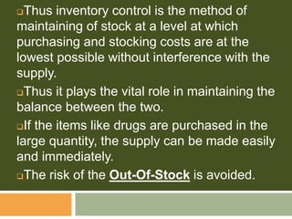 Thus inventory control is the method of
maintaining of stock at a level at which
purchasing and stocking costs are at the
lowest possible without interference with the
supply.
Thus it plays the vital role in maintaining the
balance between the two.
If the items like drugs are purchased in the
large quantity, the supply can be made easily
and immediately.
The risk of the Out-Of-Stock is avoided.
 
