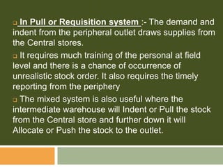  In Pull or Requisition system :- The demand and
indent from the peripheral outlet draws supplies from
the Central stores.
 It requires much training of the personal at field
level and there is a chance of occurrence of
unrealistic stock order. It also requires the timely
reporting from the periphery
 The mixed system is also useful where the
intermediate warehouse will Indent or Pull the stock
from the Central store and further down it will
Allocate or Push the stock to the outlet.
 
