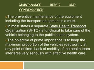 MAINTANANCE, REPAIR AND
CONDEMNATION
The preventive maintenance of the equipment
including the transport equipment is a must.
In most states a separate State Health Transport
Organization (SHTO) is functional to take care of the
vehicle belonging to the public health system.
The objective of prime importance is to keep the
maximum proportion of the vehicles roadworthy at
any point of time. Lack of mobility of the health team
interferes very seriously with effective health care.
 