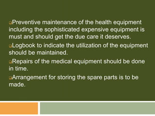 Preventive maintenance of the health equipment
including the sophisticated expensive equipment is
must and should get the due care it deserves.
Logbook to indicate the utilization of the equipment
should be maintained.
Repairs of the medical equipment should be done
in time.
Arrangement for storing the spare parts is to be
made.
 