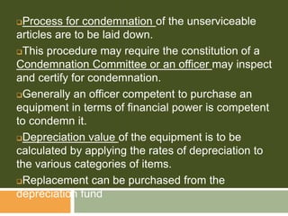 Process for condemnation of the unserviceable
articles are to be laid down.
This procedure may require the constitution of a
Condemnation Committee or an officer may inspect
and certify for condemnation.
Generally an officer competent to purchase an
equipment in terms of financial power is competent
to condemn it.
Depreciation value of the equipment is to be
calculated by applying the rates of depreciation to
the various categories of items.
Replacement can be purchased from the
depreciation fund
 