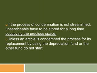 If the process of condemnation is not streamlined,
unserviceable have to be stored for a long time
occupying the precious space.
Unless an article is condemned the process for its
replacement by using the depreciation fund or the
other fund do not start.
 
