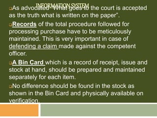 INFORMATION SYSTEMAs advocated “What goes to the court is accepted
as the truth what is written on the paper”.
Records of the total procedure followed for
processing purchase have to be meticulously
maintained. This is very important in case of
defending a claim made against the competent
officer.
A Bin Card which is a record of receipt, issue and
stock at hand, should be prepared and maintained
separately for each item.
No difference should be found in the stock as
shown in the Bin Card and physically available on
verification.
 
