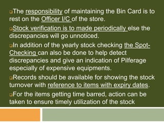 The responsibility of maintaining the Bin Card is to
rest on the Officer I/C of the store.
Stock verification is to made periodically else the
discrepancies will go unnoticed.
In addition of the yearly stock checking the Spot-
Checking can also be done to help detect
discrepancies and give an indication of Pilferage
especially of expensive equipments.
Records should be available for showing the stock
turnover with reference to items with expiry dates.
For the items getting time barred, action can be
taken to ensure timely utilization of the stock
 