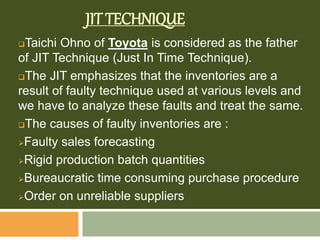 JIT TECHNIQUE
Taichi Ohno of Toyota is considered as the father
of JIT Technique (Just In Time Technique).
The JIT emphasizes that the inventories are a
result of faulty technique used at various levels and
we have to analyze these faults and treat the same.
The causes of faulty inventories are :
Faulty sales forecasting
Rigid production batch quantities
Bureaucratic time consuming purchase procedure
Order on unreliable suppliers
 