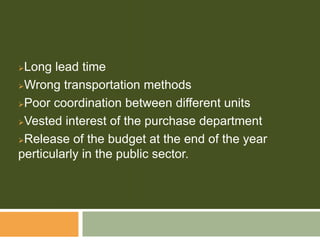 Long lead time
Wrong transportation methods
Poor coordination between different units
Vested interest of the purchase department
Release of the budget at the end of the year
perticularly in the public sector.
 