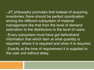 JIT philosophy promotes that instead of acquiring
inventories; there should be perfect coordination
among the different subsystem of material
management like that from the level of demand
estimation to the distributors to the level of users.
Every subsystem must have got beforehand
information that which item at what quantity is
required, where it is required and when it is required.
Exactly at the time of requirement it is supplied to
the user unit without delay.
 