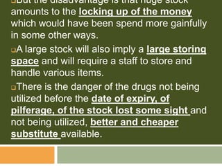 But the disadvantage is that huge stock
amounts to the locking up of the money
which would have been spend more gainfully
in some other ways.
A large stock will also imply a large storing
space and will require a staff to store and
handle various items.
There is the danger of the drugs not being
utilized before the date of expiry, of
pilferage, of the stock lost some sight and
not being utilized, better and cheaper
substitute available.
 