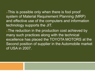 This is possible only when there is fool proof
system of Material Requirement Planning (MRP)
and effective use of the computers and information
technology supports the JIT.
The reduction in the production cost achieved by
many such practices along with the technical
excellence has placed the TOYOTA MOTORS at the
Second position of supplier in the Automobile market
of USA in 2007.
 