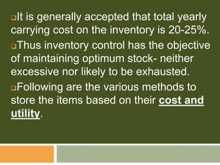 It is generally accepted that total yearly
carrying cost on the inventory is 20-25%.
Thus inventory control has the objective
of maintaining optimum stock- neither
excessive nor likely to be exhausted.
Following are the various methods to
store the items based on their cost and
utility.
 