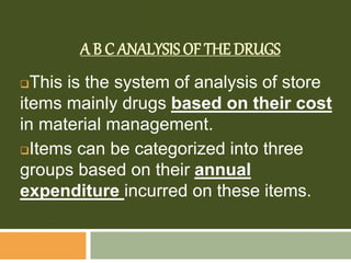A B C ANALYSIS OF THE DRUGS
This is the system of analysis of store
items mainly drugs based on their cost
in material management.
Items can be categorized into three
groups based on their annual
expenditure incurred on these items.
 