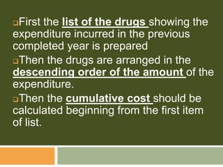 First the list of the drugs showing the
expenditure incurred in the previous
completed year is prepared
Then the drugs are arranged in the
descending order of the amount of the
expenditure.
Then the cumulative cost should be
calculated beginning from the first item
of list.
 