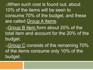 When such cost is found out, about
10% of the items will be seen to
consume 70% of the budget, and these
are called Group A Items.
Group B Item form about 20% of the
total item and account for the 20% of the
budget.
Group C consists of the remaining 70%
of the items consume only 10% of the
budget.
 