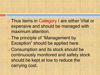  Thus items in Category I are either Vital or
  expensive and should be managed with
  maximum attention.
 The principle of “Management by

  Exception” should be applied here.
 Consumption and its stock should be
  continuously monitored and safety stock
  should be kept at low to reduce the
  carrying cost.
 