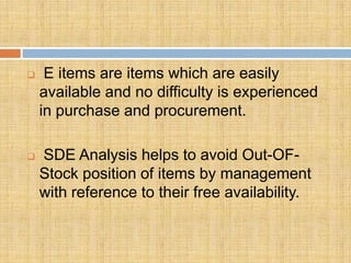     E items are items which are easily
    available and no difficulty is experienced
    in purchase and procurement.

   SDE Analysis helps to avoid Out-OF-
    Stock position of items by management
    with reference to their free availability.
 
