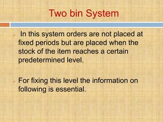 Two bin System
    In this system orders are not placed at
    fixed periods but are placed when the
    stock of the item reaches a certain
    predetermined level.

   For fixing this level the information on
    following is essential.
 