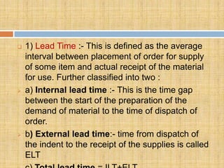    1) Lead Time :- This is defined as the average
    interval between placement of order for supply
    of some item and actual receipt of the material
    for use. Further classified into two :
   a) Internal lead time :- This is the time gap
    between the start of the preparation of the
    demand of material to the time of dispatch of
    order.
   b) External lead time:- time from dispatch of
    the indent to the receipt of the supplies is called
    ELT
 