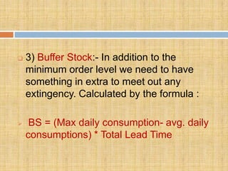    3) Buffer Stock:- In addition to the
    minimum order level we need to have
    something in extra to meet out any
    extingency. Calculated by the formula :

    BS = (Max daily consumption- avg. daily
    consumptions) * Total Lead Time
 