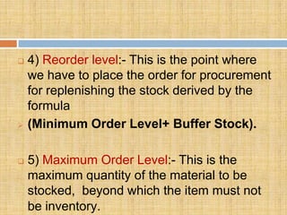    4) Reorder level:- This is the point where
    we have to place the order for procurement
    for replenishing the stock derived by the
    formula
   (Minimum Order Level+ Buffer Stock).

   5) Maximum Order Level:- This is the
    maximum quantity of the material to be
    stocked, beyond which the item must not
    be inventory.
 