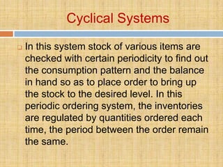 Cyclical Systems
   In this system stock of various items are
    checked with certain periodicity to find out
    the consumption pattern and the balance
    in hand so as to place order to bring up
    the stock to the desired level. In this
    periodic ordering system, the inventories
    are regulated by quantities ordered each
    time, the period between the order remain
    the same.
 