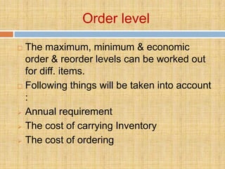 Order level
 The maximum, minimum & economic
  order & reorder levels can be worked out
  for diff. items.
 Following things will be taken into account

  :
 Annual requirement

 The cost of carrying Inventory

 The cost of ordering
 