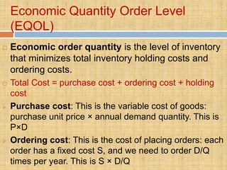 Economic Quantity Order Level
    (EQOL)
   Economic order quantity is the level of inventory
    that minimizes total inventory holding costs and
    ordering costs.
   Total Cost = purchase cost + ordering cost + holding
    cost
   Purchase cost: This is the variable cost of goods:
    purchase unit price × annual demand quantity. This is
    P×D
   Ordering cost: This is the cost of placing orders: each
    order has a fixed cost S, and we need to order D/Q
    times per year. This is S × D/Q
 