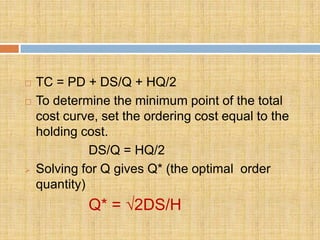    TC = PD + DS/Q + HQ/2
   To determine the minimum point of the total
    cost curve, set the ordering cost equal to the
    holding cost.
              DS/Q = HQ/2
   Solving for Q gives Q* (the optimal order
    quantity)
             Q* = √2DS/H
 