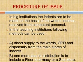 Procedure of issue
 In big institutions the indents are to be
  made on the basis of the written indents,
  received from competent personal.
 In the teaching institutions following
  methods can be used :

   A) direct supply to the wards, OPD and
    dispensary from the main stores of
    indents.
   B) one more step in distribution is to
    include a Floor pharmacy or a Sub store.
 
