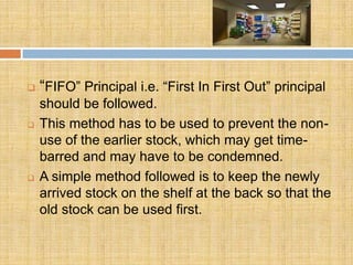    “FIFO” Principal i.e. “First In First Out” principal
    should be followed.
   This method has to be used to prevent the non-
    use of the earlier stock, which may get time-
    barred and may have to be condemned.
   A simple method followed is to keep the newly
    arrived stock on the shelf at the back so that the
    old stock can be used first.
 