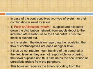    In case of the contraceptives two type of system or their
    combination is used for issue.
   1) Push or Allocation system :- supplies are allocated
    down the distribution network from supply depot to the
    intermediate warehouse to the final outlet. Thus the
    stock is pushed out.
   In this system the decision regarding the regulating the
    flow of contraceptives are done at higher level
   It thus do not require much training of the personal at
    the field level as they are not responsible for ordering
    their own supplies and thus eliminates the occurrence of
    unrealistic orders from the periphery.
   This however requires the timely reporting from the
 