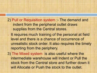 2) Pull or Requisition system :- The demand and
    indent from the peripheral outlet draws
    supplies from the Central stores.
 It requires much training of the personal at field

  level and there is a chance of occurrence of
  unrealistic stock order. It also requires the timely
  reporting from the periphery.
3) The Mixed system is also useful where the
  intermediate warehouse will Indent or Pull the
  stock from the Central store and further down it
  will Allocate or Push the stock to the outlet.
 